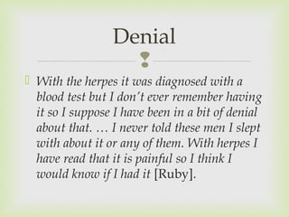 Denial 
 
 With the herpes it was diagnosed with a 
blood test but I don’t ever remember having 
it so I suppose I have been in a bit of denial 
about that. … I never told these men I slept 
with about it or any of them. With herpes I 
have read that it is painful so I think I 
would know if I had it [Ruby]. 
 