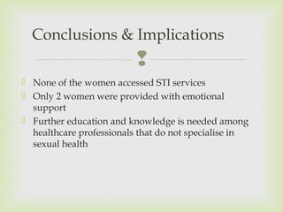 Conclusions & Implications 
 
 None of the women accessed STI services 
 Only 2 women were provided with emotional 
support 
 Further education and knowledge is needed among 
healthcare professionals that do not specialise in 
sexual health 
 