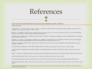   Cancer Council New South Wales (2013) New research on human papillomavirus: Q&A. Available at: 
http://www.cancercouncil.com.au/508/get-informed/diagnosis-symptoms/cancer-screening-cancer-screening-early-detection/new-research-on-hpv-qa/?pp=of February 2013). 
 Cunningham, A. L., Taylor, R., Taylor, J., Marks, C., Shaw, J., & Mindel, A. (2006). Prevalence of infection with herpes simplex virus types 1 and 2 in 
Australia. Sexually Transmitted Infections, 82(2), 164-168. 
 Dehne, K. L., & Riedner, G. (2005). Sexually transmitted infections among adolescents: The need for adequate health services. Geneva: World Health 
Organisation and Deutsche Gesellechaft fuer Technische Zusammenarbeit. 
 De Visser, R. O., & Smith, A. M. A. (2001). Inconsistent users of condoms: a challenge to traditional models of health behaviour. Psychology, 
Health & Medicine, 6(1), 41-46 
 Ehrhardt, A. A., Exner, T. M., Hoffman, S., Silberman, I., Yingling, S., Adams-Skinner, J. et al. (2002). HIV/STD risk and sexual strategies 
among women family planning clients in New York: Project FIO. AIDS and Behavior, 6(1), 1-13 
 Hird, M. J., & Jackson, S. (2001). Where ‘angels’ and ‘wusses’ fear to tread: sexual coercion in adolescent dating relationships. Journal of 
Sociology, 37(1), 27-43 
 Joint United Nations Programme on HIV/AIDS (UNAIDS). (2003). HIV/AIDS and young people: Hope for tomorrow. Geneva: Author. 
 Joint United Nations Programme on HIV/AIDS (UNAIDS), & World Health Organisation. (2007). AIDS epidemic update: December 2007. Geneva: 
Authors. 
 Reddy, S., & Dunne, M. (2007). Risking it: Young heterosexual femininities in South Africa context of HIV/AIDS. Sexualities, 10(2), 160-172. 
 World Health Organisation. (2004). Contraception: Issues in adolescent health and development. Geneva: Author. 
 World Health Organisation (2012) Global incidence and prevalence of selected curable sexually transmitted infections-2008, Geneva. 
 World Health Organisation. (2001). Global prevalence and incidence of selected curable sexually transmitted infections: Overview and estimates. Geneva: 
Author. 
 World Health Organisation. (2007). Global strategy for the prevention and control of sexually transmitted infections: 2006-2015: Breaking the chain of 
transmission. Geneva: Author. 
References 
