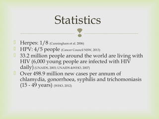 Statistics 
 
 Herpes: 1/8 (Cunningham et al. 2006) 
 HPV: 4/5 people (Cancer Council NSW, 2013) 
 33.2 million people around the world are living with 
HIV (6,000 young people are infected with HIV 
daily) (UNAIDS, 2003; UNAIDS &WHO, 2007) 
 Over 498.9 million new cases per annum of 
chlamydia, gonorrhoea, syphilis and trichomoniasis 
(15 - 49 years) (WHO, 2012) 
 