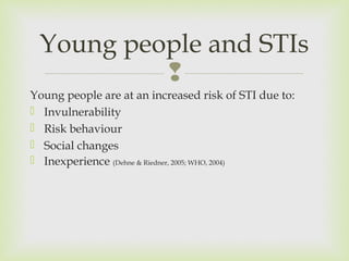 Young people and STIs 
 
Young people are at an increased risk of STI due to: 
 Invulnerability 
 Risk behaviour 
 Social changes 
 Inexperience (Dehne & Riedner, 2005; WHO, 2004) 
 