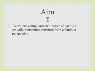 Aim 
 
 To explore young women’s stories of having a 
sexually transmitted infection from a feminist 
perspective 
 
