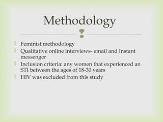 Methodology 
 
 Feminist methodology 
 Qualitative online interviews- email and Instant 
messenger 
 Inclusion criteria: any women that experienced an 
STI between the ages of 18-30 years 
 HIV was excluded from this study 
 