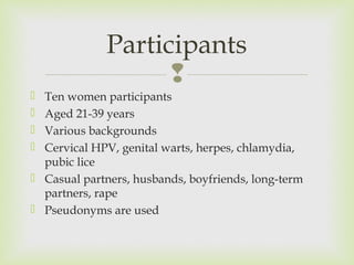 Participants 
 
 Ten women participants 
 Aged 21-39 years 
 Various backgrounds 
 Cervical HPV, genital warts, herpes, chlamydia, 
pubic lice 
 Casual partners, husbands, boyfriends, long-term 
partners, rape 
 Pseudonyms are used 
 