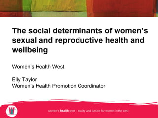 The social determinants of women’s 
sexual and reproductive health and 
wellbeing 
Women’s Health West 
Elly Taylor 
Women’s Health Promotion Coordinator 
 