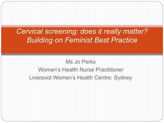 Cervical screening: does it really matter? 
Building on Feminist Best Practice 
Ms Jo Perks 
Women’s Health Nurse Practitioner 
Liverpool Women’s Health Centre: Sydney 
 