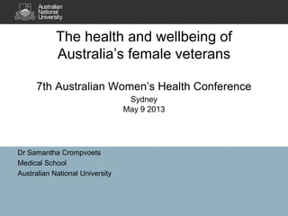 The health and wellbeing of 
Australia’s female veterans 
7th Australian Women’s Health Conference 
Dr Samantha Crompvoets 
Medical School 
Australian National University 
Sydney 
May 9 2013 
 
