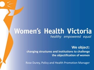 We object: 
changing structures and institutions to challenge 
the objectification of women 
Rose Durey, Policy and Health Promotion Manager 
 