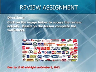 REVIEW ASSIGNMENT 
Directions: 
Click on the image below to access the review 
activity. Based on the lesson complete the 
worksheet. 
Due: by 12:00 midnight on October 8, 2012 
 