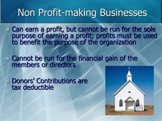 Non Profit-making Businesses 
 Can earn a profit, but cannot be run for the sole 
purpose of earning a profit; profits must be used 
to benefit the purpose of the organization 
 Cannot be run for the financial gain of the 
members or directors 
 Donors’ Contributions are 
tax deductible 
 