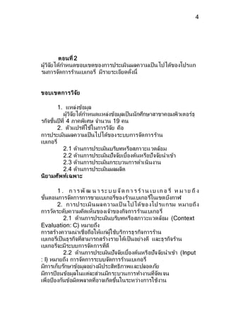 4 
ตอนที่ 2 
ผู้วิจยัได้กา หนดขอบเขตของการประเมินผลความเป็นไปได้ของโปรแก 
รมการจดัการร้านเบเกอรี่ มีรายระเอียดด่งันี้ 
ขอบเขตการวิจัย 
1. แหล่งข้อมูล 
ผู้วิจยัได้กา หนดแหล่งข้อมูลเป็นนักศึกษาสาขาคอมพิวเตอร์ธุ 
รกิจชั้นปีที่ 4 ภาคพิเศษ จา นวน 19 คน 
2. ตวัแปรที่ใช้ในการวิจยั คือ 
การประเมินผลความเป็นไปได้ของระบบการจดัการร้าน 
เบเกอรี่ 
2.1 ด้านการประเมินบริบทหรือสภาวะแวดล้อม 
2.2 ด้านการประเมินปัจจยัเบื้องต้นหรือปัจจยันาเข้า 
2.3 ด้านการประเมินกระบวนการดา เนินงาน 
2.4 ด้านการประเมินผลผลิต 
นิยามศัพท์เฉพาะ 
1 . ก า ร พัฒ น า ร ะ บ บ จัด ก า ร ร้า น เ บ เ ก อ รี่ ห ม า ย ถึง 
ข้นัตอนการจดัการการขายเบเกอรี่ของร้านเบเกอรี่ในเขตบึงกาฬ 
2. การป ระเมิน ผล คว ามเป็ น ไป ได้ขอ งโป รแ กรม ห มา ยถึง 
การวดัระดบัความคิดเห็นของเจ้าของกิจการร้านเบเกอรี่ 
2.1 ด้านการประเมินบริบทหรือสภาวะแวดล้อม (Context 
Evaluation: C) หมายถึง 
การสร้างความน่าเชื่อถือให้แก่ผู้ใช้บริการธุรกิจการร้าน 
เบเกอรี่เป็นธุรกิจที่สามารถสร้างรายได้เป็นอย่างดี และธุรกิจร้าน 
เบเกอรี่จะมีระบบการจดัการที่ดี 
2.2 ด้านการประเมินปัจจยัเบื้องต้นหรือปัจจยันาเข้า (Input 
: I) หมายถึง การจดัการระบบจดัการร้านเบเกอรี่ 
มีการเก็บรกัษาข้อมูลอย่างมีประสิทธิภาพและปลอดภยั 
มีการป้อนข้อมูลในแต่ละส่วนมีกระบวนการทา งานที่จดัเจน 
เพื่อป้องกนัข้อผิดพลาดที่อาจเกิดขึ้นในระหว่างการใช้งาน 
 