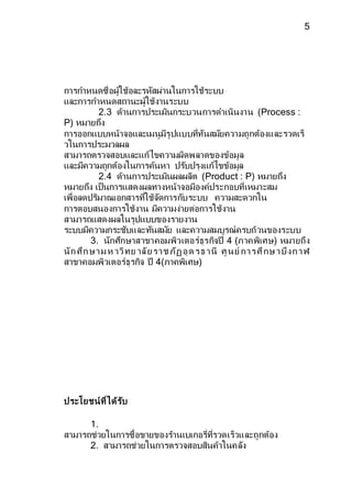 5 
การกา หนดซื่อผู้ใช้อละรหสัผ่านในการใช้ระบบ 
และการกา หนดสถานะผู้ใช้งานระบบ 
2.3 ด้านการประเมินกระบวนการดา เนินงาน (Process : 
P) หมายถึง 
การออกแบบหน้าจอและเมนูมีรูปแบบที่ทันสมยัความถูกต้องและรวดเร็ 
วในการประมวลผล 
สามารถตรวจสอบและแก้ไขความผิดพลาดของข้อมูล 
และมีความถูกต้องในการค้นหา ปรบัปรุงแก้ไขข้อมูล 
2.4 ด้านการประเมินผลผลิต (Product : P) หมายถึง 
หมายถึง เป็นการแสดงผลทางหน้าจอมีองค์ประกอบที่เหมาะสม 
เพื่อลดปริมาณเอกสารที่ใช้จดัการกบัระบบ ความสะดวกใน 
การตอบสนองการใช้งาน มีความง่ายต่อการใช้งาน 
สามารถแสดงผลในรูปแบบของรายงาน 
ระบบมีความกระชับและทนัสมยั และความสมบูรณ์ครบถ้วนของระบบ 
3. นักศึกษาสาขาคอมพิวเตอร์ธุรกิจปี 4 (ภาคพิเศษ) หมายถึง 
นัก ศึก ษ า ม ห าวิท ย าลัย ร า ช ภัฏ อุด ร ธ า นี ศูน ย์กา ร ศึกษ า บึง ก า ฬ 
สาขาคอมพิวเตอร์ธุรกิจ ปี 4(ภาคพิเศษ) 
ประโยชน์ที่ได้รับ 
1. 
สามารถช่วยในการซื้อขายของร้านเบเกอรี่ที่รวดเร็วและถูกต้อง 
2. สามารถช่วยในการตรวจสอบสินค้าในคลงั 
 