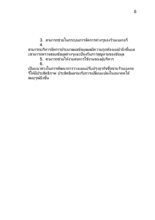 6 
3. สามารถช่วยในกระบนการจดัการต่างๆของร้านเบเกอรี่ 
4. 
สามารถบริหารจดัการประมวลผลข้อมูลผลมีความถูกต้องแม่ยายิ่งขึ้นแล 
ะสามารถตรวจสอบข้อมูลต่างๆและป้องกันการสูญหายของข้อมูล 
5. สามารถช่วยให้ง่ายต่อการใช้งานของผู้บริหาร 
6. 
เป็นแนวทางในการพัฒนาการวางแผนปรบัปรุงธุรกิจซื้อขายร้านเบเกอ 
รี่ให้มีประสิทธิภาพ ประสิทธิผลรองรบัการเปลี่ยนแปลงในอนาคตได้ 
สมบรูณ์ยิ่งขึ้น 
