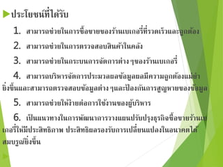 ประโยชน์ที่ได้รับ 
1. สามารถช่วยในการซื้อขายของร้านเบเกอรี่ที่รวดเร็วและถูกต้อง 
2. สามารถช่วยในการตรวจสอบสินค้าในคลัง 
3. สามารถช่วยในกระบนการจัดการต่างๆของร้านเบเกอรี่ 
4. สามารถบริหารจัดการประมวลผลข้อมูลผลมีความถูกต้องแม่ยา 
ยิ่งขึ้นและสามารถตรวจสอบข้อมูลต่างๆและป้องกันการสูญหายของข้อมูล 
5. สามารถช่วยให้ง่ายต่อการใช้งานของผู้บริหาร 
6. เป็นแนวทางในการพัฒนาการวางแผนปรับปรุงธุรกิจซื้อขายร้านเบ 
เกอรี่ให้มีประสิทธิภาพ ประสิทธิผลรองรับการเปลี่ยนแปลงในอนาคตได้ 
สมบรูณ์ยิ่งขึ้น 
 
 