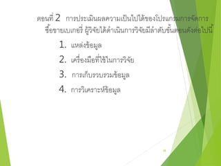 ตอนที่ 2 การประเมินผลความเป็นไปได้ของโปรแกรมการจัดการ 
ซอื้ขายเบเกอรี่ ผู้วิจัยได้ดาเนินการวิจัยมีลาดับขัน้ตอนดังต่อไปนี้ 
1. แหล่งข้อมูล 
2. เครื่องมือที่ใช้ในการวิจัย 
3. การเก็บรวบรวมข้อมูล 
4. การวิเคราะห์ข้อมูล 
28 
 