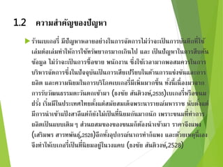 1.2 ความสาคัญของปัญหา 
ร้านเบเกอรี่ มีปัญหาหลายอย่างในการจัดการไม่ว่าจะเป็นการบันทึกที่ใช้ 
เล่มต่อเล่มทาให้การใช้ทรัพยากรมากเกินไป และ เป็นปัญหาในการสืบค้น 
ข้อมูล ไม่ว่าจะเป็นการซื้อขาย พนักงาน ซึ่งใช้เวลามากพอสมควรในการ 
บริหารจัดการซึ่งในปัจจุบันเป็นการเสียเปรียบในด้านการแข่งขันและการ 
ผลิต และความนิยมในการบริโภคเบเกอรี่มีเพิ่มมากขึ้น ทั้งนี้เนื่องมาจาก 
การรับวัฒนธรรมตะวันตกเข้ามา (ธงชัย สันติวงษ์, 
2535)เบเกอรี่หรือขนม 
ฝรัง่ เริ่มมีในประเทศไทยตั้งแต่สมัยสมเด็จพระนารายณ์มหาราช นับตงั้แต่ 
มีการนาเข้าแป้งสาลีแต่ก็ยังไม่เป็นที่นิยมกันมากนัก เพราะขนมที่ทาการ 
ผลิตเป็นแบบเดิมๆ ส่วนผสมของของขนมก็ต้องนาเข้ามา ราคาจึงแพง 
(เสริมพร สารทพันธุ์, 
2528)อีกทงั้อุปกรณ์นากรทาก็แพง และด้วยเหตุนี้เอง 
จึงทาให้เบเกอรี่เป็นที่นิยมอยู่ในวงแคบ (ธงชัย สันติวงษ์, 
2528) 
 