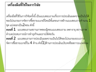 เครื่องมือที่ใช้ในการวิจัย 
เครื่องมือที่ใช้ในการวิจัยครัง้นี้เป็นแบบสอบถามเกี่ยวการประเมินผลความเป็นไปได้ 
ของโปรแกรมการจัดการซือ้ขายเบเกอรี่โดยมีขัน้ตอนการสร้างแบบสอบถามจานวน 1 
ชุด แบ่งออกเป็น2ตอน ดังนี้ 
ตอนที่ 1 แบบสอบถามสถานภาพของผู้ตอบแบบสอบถาม เพศ อายุ สถานภาพ 
ตาบลประสบการณ์การทาธุรกิจและรายได้ต่อวัน 
ตอนที่ 2 แบบสอบถามการประเมินผลความเป็นไปได้ของโปรแกรมระบบการ 
จัดการซื้อขายเบกอรี่ใน 4 ด้าน ดังนี้1 
)ด้านการประเมินบริบทหรือสภาวะแวดล้อม 
 