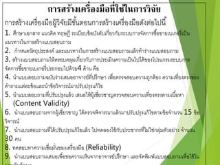 การสร้างเครื่องมือที่ใช้ในการวิจัย 
การสร้างเครื่องมือผู้วิจัยมีขัน้ตอนการสร้างเครื่องมือดังต่อไปนี้ 
1. ศึกษาเอกสาร แนวคิด ทฤษฏี ระเบียบข้อบังคับเกี่ยวกับระบบการจัดการซอื้ขายเบเกอรี่เป็น 
แนวทางในการสร้างแบบสอบถาม 
2. กาหนดวัตถุประสงค์ และแนวทางในการสร้างแบบสอบถามแล้วทาร่างแบบสอบถาม 
3. สร้างแบบสอบถามให้ครอบคลุมเกี่ยวกับการประเมินความเป็นไปได้ของโปรแกรมระบบการ 
จัดการซอื้ขายเบเกอรี่ประกอบไปด้วย4 ด้าน คือ 
4. นาแบบสอบถามฉบับร่างเสนออาจารย์ที่ปรึกษา เพื่อตรวจสอบความถูกต้อง ความเที่ยงตรงของ 
คาถามแต่ละข้อและนาข้อวิจารณ์มาปรับปรุงแก้ไข 
5. นาแบบสอบถามที่ปรับปรุงแล้ว เสนอให้ผู้เชี่ยวชาญตรวจสอบความเที่ยงตรงตามเนือ้หา 
(Content Validity) 
6. นาแบบสอบถามจากผู้เชี่ยวชาญ ได้ตรวจพิจารณาแล้วมาปรับปรุงแก้ไขตามข้อจานวน 15 ข้อ 
วิจารณ์ 
7. นาแบบสอบถามที่ได้ปรับปรุงแก้ไขแล้ว ไปทดลองใช้กับประชากรที่ไม่ใช่กลุ่มตัวอย่าง จานวน 
30 คน 
8. ทดสอบหาความเชื่อมนั่ของเครื่องมือ (Reliability) 
9. นาแบบสอบถามเสนอเพื่อขอความเห็นจากอาจารย์ปรึกษา และจัดพิมพ์แบบสอบถามเพื่อใช้ใน 
การเก็บข้อมูล 
 