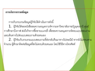 การเก็บรวบรวมข้อมูล 
การเก็บรวบรวมข้อมูลผู้วิจัยได้ดาเนินการดังนี้ 
1. ผู้วิจัยได้ขอหนังสือขอความอนุเคราะห์จากมหาวิทยาลัยราชภัฎอุดรธานี ศูนย์ 
การศึกษาบึงกาฬ ส่งถึงกิจการซือ้ขายเบเกอรี่ เพื่อขอความอนุเคราะห์ตอบแบบสอบถาม 
และเดินทางไปส่งแบบสอบถามด้วยตนเอง 
2. ผู้วิจัยเก็บรวบรวมแบบสอบถามที่ส่งกลับคืนมาทางไปรษณีย์ หากยังไม่ครบตาม 
จานวน ผู้ศึกษาติดต่อข้อมูลที่ส่งไม่ครบด้วยตนเอง โดยใช้วิธีทางโทรศัพท์ 
 