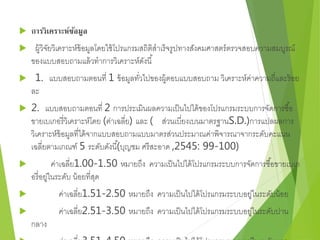  การวิเคราะห์ข้อมูล 
 ผู้วิจัยวิเคราะห์ข้อมูลโดยใช้โปรแกรมสถิติสาเร็จรูปทางสังคมศาสตร์ตรวจสอบความสมบูรณ์ 
ของแบบสอบถามแล้วทาการวิเคราะห์ดังนี้ 
 1. แบบสอบถามตอนที่ 1 ข้อมูลทวั่ไปของผู้ตอบแบบสอบถาม วิเคราะห์ค่าความถี่และร้อย 
ละ 
้ 2. ( 
แบบสอบถามตอนที่ 2 การประเมินผลความเป็นไปได้ของโปรแกรมระบบการจัดการซอื้ 
ขายเบเกอรี่วิเคราะห์โดย (ค่าเฉลี่ย) และ ( ส่วนเบี่ยงเบนมาตรฐานS.D.)การแปลผลการ 
วิเคราะห์ข้อมูลที่ได้จากแบบสอบถามแบบมาตรส่วนประมาณค่าพิจารณาจากระดับคะแนน 
เฉลี่ยตามเกณฑ์ 5 ระดับดังนีบุญชม ศรีสะอาด ,2545: 99-100) 
 ค่าเฉลี่ย1.00-1.50 หมายถึง ความเป็นไปได้โปรแกรมระบบการจัดการซือ้ขายเบเก 
อรี่อยู่ในระดับ น้อยที่สุด 
 ค่าเฉลี่ย1.51-2.50 หมายถึง ความเป็นไปได้โปรแกรมระบบอยู่ในระดับน้อย 
 ค่าเฉลี่ย2.51-3.50 หมายถึง ความเป็นไปได้โปรแกรมระบบอยู่ในระดับปาน 
กลาง 
 ค่าเฉลี่ย3.51-4.50 หมายถึง ความเป็นไปได้โปรแกรมระบบอยู่ในระดับมาก 
 