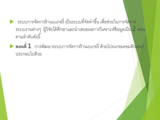  ระบบการจัดการร้านเบเกอรี่ เป็นระบบที่จัดทาขึน้ เพื่อช่วยในการจัดการ 
ระบบงานต่างๆ ผู้วิจัยได้ศึกษาและนาเสนอผลการวิเคราะห์ข้อมูลเป็น 2 ตอน 
ตามลาดับดังนี้ 
 ตอนที่ 1 การพัฒนาระบบการจัดการร้านเบเกอรี่ ด้วยโปรแกรมคอมพิวเตอร์ 
ประกอบไปด้วย 
 