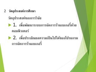 2 วัตถุประสงค์การศึกษา 
วัตถุประสงค์ของการวิจัย 
 1. เพื่อพัฒนาระบบการจัดการร้านเบเกอรี่ด้วย 
คอมพิวเตอร์ 
 2. เพื่อประเมินผลความเป็นไปได้ของโปรแกรม 
การจัดการร้านเบเกอรี่ 
 