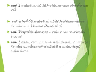  ตอนที่ 2 การประเมินความเป็นไปได้ของโปรแกรมระบบการจัดการซือ้ขายเบ 
เกอรี่ 
 การศึกษาในครัง้นีเ้ป็นการประเมินความเป็นไปได้ของโปรแกรมระบบการ 
จัดการซือ้ขายเบเกอรี่ โดยแบ่งเป็น2ตอนดังต่อไปนี้ 
 ตอนที่ 1ข้อมูลทวั่ไปของผู้ตอบแบบสอบถามโปรแกรมระบบการจัดการซือ้ 
ขายเบเกอรี่ 
 ตอนที่ 2 แบบสอบถามการประเมินผลความเป็นไปได้ของโปรแกรมระบบการ 
จัดการซือ้ขายเบเกอรี่ของกลุ่มตัวอย่างเป็นนักศึกษามหาวิทยาลัยศูนย์ 
การศึกษาบึงกาฬ 
 