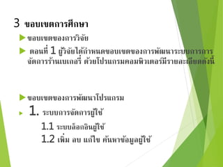 3 ขอบเขตการศึกษา 
ขอบเขตของการวิจัย 
 ตอนที่ 1 ผู้วิจัยได้กา หนดขอบเขตของการพัฒนาระบบการการ 
จัดการร้านเบเกอรี่ ด้วยโปรแกรมคอมพิวเตอร์มีรายละเอียดดังนี้ 
ขอบเขตของการพัฒนาโปรแกรม 
 1. ระบบการจัดการผู้ใช้ 
1.1 ระบบล็อกอินผู้ใช้ 
1.2 เพิ่ม ลบ แก้ไข ค้นหาข้อมูลผู้ใช้ 
 