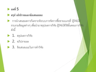 บทที่ 5 
 สรุป อภิปรายและข้อเสนอแนะ 
 การนาเสนอผลการวิเคราะห์ระบบการจัดการซือ้ขายเบเกอรี่ผู้วิจัยได้ 
รวบรวมข้อมูลต่างๆ เพื่อนามาสรุปผลการวิจัย ผู้วิจัยได้ใช้ขัน้ตอนการวิจัย 
ดังนี้ 
 1. สรุปผลการวิจัย 
 2. อภิปรายผล 
 3. ข้อเสนอแนะในการทาวิจัย 
 
