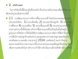  2. อภิปรายผล 
ในการวิจัยครัง้นีมี้ประเด็นที่น่าสนใจ ที่จะนามาอภิปรายผล เพื่อให้เกิดความ 
ชัดเจนในประเด็นต่างๆ ดังนี้ 
 2.1 การพัฒนาระบบการจัดการซือ้ขายเบเกอรี่ด้วยโปรแกรมคอมพิวเตอร์ 
ประกอบไปด้วย 1) ระบบล็อคอิน 2) ระบบทะเบียนลูกค้า 3) ระบบอัตรา 
การซือ้ขาย 4) ระบบสต๊อก 5) ระบบซือ้เบเกอรี่6) ระบบขายเบเกอรี่ 7) 
รายงานต่างๆ ทัง้นีเ้ป็นเพราะกิจการซือ้ขายเบเกอรี่ในปัจจุบันนัน้ยังอยู่ใน 
รูปแบบการให้บริการ ที่ยังไม่ได้รับการพัฒนาระบบการจัดการที่ดีเท่าที่ควรใน 
การใช้บริการของลูกค้าแต่ละท่าน และคู่แข่งทางการตลาดสูง สอดคล้องกับ 
แนวคิดของ นายธนชัย กะชามาศ ( 2554: บทคัดย่อ ) พบว่า มีความ 
สะดวกรวดเร็วในการทางานมากขึน้ สามารถประมวลผลข้อมูลได้อย่างถูกต้อง 
เพิ่มความคล่องตัวในการทางาน ทาให้การดาเนินงานมีประสิทธิภาพมากยิ่งขึน้ 
 