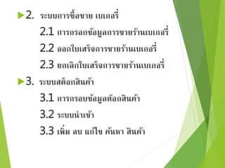 2. ระบบการซื้อขาย เบเกอรี่ 
2.1 การกรอกข้อมูลการขายร้านเบเกอรี่ 
2.2 ออกใบเสร็จการขายร้านเบเกอรี่ 
2.3 ยกเลิกใบเสร็จการขายร้านเบเกอรี่ 
3. ระบบสต็อกสินค้า 
3.1 การกรอบข้อมูลต๊อกสินค้า 
3.2 ระบบนาเข้า 
3.3 เพิ่ม ลบ แก้ไข ค้นหา สินค้า 
 