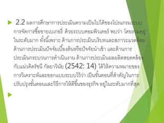  2.2 ผลการศึกษาการประเมินความเป็นไปได้ของโปรแกรมระบบ 
การจัดการซอื้ขายเบเกอรี่ด้วยระบบคอมพิวเตอร์ พบว่า โดยรวมอยู่ 
ในระดับมาก ทัง้นีเ้พราะ ด้านการประเมินบริบทและสภาวะแวดล้อม 
ด้านการประเมินปัจจัยเบอื้งต้นหรือปัจจัยนาเข้า และด้านการ 
ประเมินกระบวนการดาเนินงาน ด้านการประเมินผลผลิตสอดคล้อง 
กับแน่วคิดรัชนี กัลยาวินัย (2542: 14) ได้ให้ความหมายของ 
การวิเคราะห์และออกแบบระบบไว้ว่า เป็นขัน้ตอนที่สาคัญในการ 
ปรับปรุงขัน้ตอนและวิธีการให้ดีขึน้ของธุรกิจ อยู่ในระดับมากที่สุด 
 
 