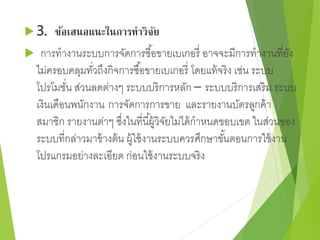 3. ข้อเสนอแนะในการทาวิจัย 
 การทางานระบบการจัดการซอื้ขายเบเกอรี่ อาจจะมีการทางานที่ยัง 
ไม่ครอบคลุมทวั่ถึงกิจการซอื้ขายเบเกอรี่ โดยแท้จริง เช่น ระบบ 
โปรโมชนั่ ส่วนลดต่างๆ ระบบบริการหลัก – ระบบบริการเสริม ระบบ 
เงินเดือนพนักงาน การจัดการการขาย และรายงานบัตรลูกค้า 
สมาชิก รายงานต่าๆ ซงึ่ในที่นีผู้้วิจัยไม่ได้กาหนดขอบเขต ในส่วนของ 
ระบบที่กล่าวมาข้างต้น ผู้ใช้งานระบบควรศึกษาขัน้ตอนการใช้งาน 
โปรแกรมอย่างละเอียด ก่อนใช้งานระบบจริง 
 