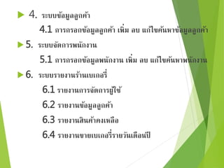  4. ระบบข้อมูลลูกค้า 
4.1 การกรอกข้อมูลลูกค้า เพิ่ม ลบ แก้ไขค้นหาข้อมูลลูกค้า 
5. ระบบจัดการพนักงาน 
5.1 การกรอกข้อมูลพนักงาน เพิ่ม ลบ แก้ไขค้นหาพนักงาน 
6. ระบบรายงานร้านเบเกอรี่ 
6.1 รายงานการจัดการผู้ใช้ 
6.2 รายงานข้อมูลลูกค้า 
6.3 รายงานสินค้าคงเหลือ 
6.4 รายงานขายเบเกอรี่รายวันเดือนปี 
 