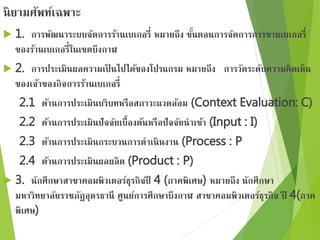 นิยามศัพท์เฉพาะ 
 1. การพัฒนาระบบจัดการร้านเบเกอรี่ หมายถึง ขั้นตอนการจัดการการขายเบเกอรี่ 
ของร้านเบเกอรี่ในเขตบึงกาฬ 
 2. การประเมินผลความเป็นไปได้ของโปรแกรม หมายถึง การวัดระดับความคิดเห็น 
ของเจ้าของกิจการร้านเบเกอรี่ 
2.1 ด้านการประเมินบริบทหรือสภาวะแวดล้อม (Context Evaluation: C) 
2.2 ด้านการประเมินปัจจัยเบื้องต้นหรือปัจจัยนาเข้า (Input : I) 
2.3 ด้านการประเมินกระบวนการดาเนินงาน (Process : P 
2.4 ด้านการประเมินผลผลิต (Product : P) 
 3. นักศึกษาสาขาคอมพิวเตอร์ธุรกิจปี 4 (ภาคพิเศษ) หมายถึง นักศึกษา 
มหาวิทยาลัยราชภัฏอุดรธานี ศูนย์การศึกษาบึงกาฬ สาขาคอมพิวเตอร์ธุรกิจ ปี 4(ภาค 
พิเศษ) 
 