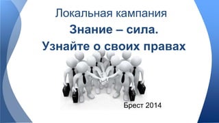 Локальная кампания 
Знание – сила. 
Узнайте о своих правах 
Брест 2014 
 