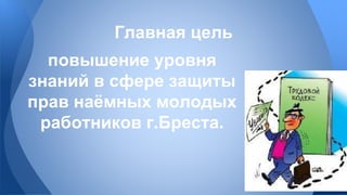 Главная цель 
повышение уровня 
знаний в сфере защиты 
прав наёмных молодых 
работников г.Бреста. 
 