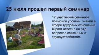 25 июля прошел первый семинар 
17 участников семинара 
повысили уровень знаний в 
сфере трудовых отношений. 
Юрист ответил на ряд 
вопросов связанных с 
трудоустройством. 
 