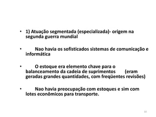 10 
• 1) Atuação segmentada (especializada)- origem na 
segunda guerra mundial 
• Nao havia os sofisticados sistemas de comunicação e 
informática 
• O estoque era elemento chave para o 
balanceamento da cadeia de suprimentos (eram 
geradas grandes quantidades, com freqüentes revisões) 
• Nao havia preocupação com estoques e sim com 
lotes econômicos para transporte. 
 