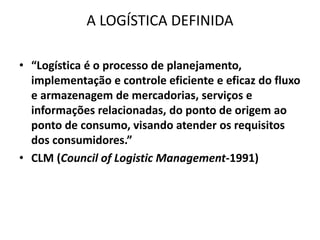 A LOGÍSTICA DEFINIDA 
• “Logística é o processo de planejamento, 
implementação e controle eficiente e eficaz do fluxo 
e armazenagem de mercadorias, serviços e 
informações relacionadas, do ponto de origem ao 
ponto de consumo, visando atender os requisitos 
dos consumidores.” 
• CLM (Council of Logistic Management-1991) 
 