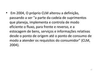 • Em 2004, O próprio CLM alterou a definição, 
passando a ser "a parte da cadeia de suprimentos 
que planeja, implementa e controla de modo 
eficiente o fluxo, para frente e reverso, e a 
estocagem de bens, serviços e informações relativas 
desde o ponto de origem até o ponto de consumo de 
modo a atender os requisitos do consumidor" (CLM, 
2004). 
17 
 