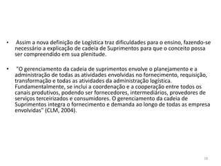 • Assim a nova definição de Logística traz dificuldades para o ensino, fazendo-se 
necessário a explicação de cadeia de Suprimentos para que o conceito possa 
ser compreendido em sua plenitude. 
18 
• "O gerenciamento da cadeia de suprimentos envolve o planejamento e a 
administração de todas as atividades envolvidas no fornecimento, requisição, 
transformação e todas as atividades da administração logística. 
Fundamentalmente, se inclui a coordenação e a cooperação entre todos os 
canais produtivos, podendo ser fornecedores, intermediários, provedores de 
serviços terceirizados e consumidores. O gerenciamento da cadeia de 
Suprimentos integra o fornecimento e demanda ao longo de todas as empresa 
envolvidas" (CLM, 2004). 
 