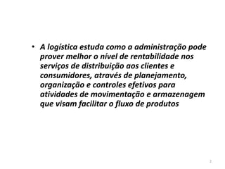 2 
• A logística estuda como a administração pode 
prover melhor o nível de rentabilidade nos 
serviços de distribuição aos clientes e 
consumidores, através de planejamento, 
organização e controles efetivos para 
atividades de movimentação e armazenagem 
que visam facilitar o fluxo de produtos 
 