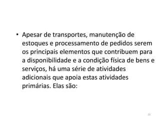 • Apesar de transportes, manutenção de 
estoques e processamento de pedidos serem 
os principais elementos que contribuem para 
a disponibilidade e a condição física de bens e 
serviços, há uma série de atividades 
adicionais que apoia estas atividades 
primárias. Elas são: 
23 
 