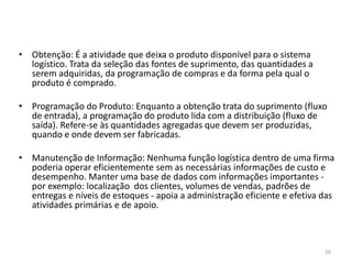 26 
• Obtenção: É a atividade que deixa o produto disponível para o sistema 
logístico. Trata da seleção das fontes de suprimento, das quantidades a 
serem adquiridas, da programação de compras e da forma pela qual o 
produto é comprado. 
• Programação do Produto: Enquanto a obtenção trata do suprimento (fluxo 
de entrada), a programação do produto lida com a distribuição (fluxo de 
saída). Refere-se às quantidades agregadas que devem ser produzidas, 
quando e onde devem ser fabricadas. 
• Manutenção de Informação: Nenhuma função logística dentro de uma firma 
poderia operar eficientemente sem as necessárias informações de custo e 
desempenho. Manter uma base de dados com informações importantes - 
por exemplo: localização dos clientes, volumes de vendas, padrões de 
entregas e níveis de estoques - apoia a administração eficiente e efetiva das 
atividades primárias e de apoio. 
 