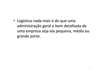 3 
• Logística nada mais é do que uma 
administração geral e bem detalhada de 
uma empresa seja ela pequena, média ou 
grande porte. 
 
