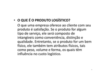 • O QUE É O PRODUTO LOGÍSTICO? 
O que uma empresa oferece ao cliente com seu 
produto é satisfação. Se o produto for algum 
tipo de serviço, ele será composto de 
intangíveis como conveniência, distinção e 
qualidade. Entretanto, se o produto for um bem 
físico, ele também tem atributos físicos, tais 
como peso, volume e forma, os quais têm 
influência no custo logístico. 
4 
 