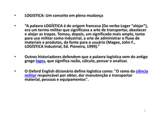 6 
• LOGISTICA: Um conceito em plena mudança 
• “A palavra LOGÍSTICA é de origem francesa (Do verbo Loger “alojar”), 
era um termo militar que significava a arte de transportar, abastecer 
e alojar as tropas. Tomou, depois, um significado mais amplo, tanto 
para uso militar como industrial, a arte de administrar o fluxo de 
materiais e produtos, da fonte para o usuário (Magee, John F., 
LOGÍSTICA Industrial, Ed. Pioneira, 1999).” 
• Outros historiadores defendem que a palavra logística vem do antigo 
grego logos, que significa razão, cálculo, pensar e analisar. 
• O Oxford English dicionário define logística como: "O ramo da ciência 
militar responsável por obter, dar manutenção e transportar 
material, pessoas e equipamentos". 
 