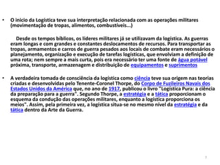 7 
• O inicio da Logística teve sua interpretação relacionada com as operações militares 
(movimentação de tropas, alimentos, combustíveis...) 
Desde os tempos bíblicos, os líderes militares já se utilizavam da logística. As guerras 
eram longas e com grandes e constantes deslocamentos de recursos. Para transportar as 
tropas, armamentos e carros de guerra pesados aos locais de combate eram necessários o 
planejamento, organização e execução de tarefas logísticas, que envolviam a definição de 
uma rota; nem sempre a mais curta, pois era necessário ter uma fonte de água potável 
próxima, transporte, armazenagem e distribuição de equipamentos e suprimentos 
• A verdadeira tomada de consciência da logística como ciência teve sua origem nas teorias 
criadas e desenvolvidas pelo Tenente-Coronel Thorpe, do Corpo de Fuzileiros Navais dos 
Estados Unidos da América que, no ano de 1917, publicou o livro "Logística Pura: a ciência 
da preparação para a guerra". Segundo Thorpe, a estratégia e a tática proporcionam o 
esquema da condução das operações militares, enquanto a logística proporciona os 
meios". Assim, pela primeira vez, a logística situa-se no mesmo nível da estratégia e da 
tática dentro da Arte da Guerra. 
 