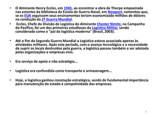 8 
• O Almirante Henry Eccles, em 1945, ao encontrar a obra de Thorpe empoeirada 
nas estantes da biblioteca da Escola de Guerra Naval, em Newport, comentou que, 
se os EUA seguissem seus ensinamentos teriam economizado milhões de dólares 
na condução da 2ª Guerra Mundial. 
• Eccles, Chefe da Divisão de Logística do Almirante Chester Nimitz, na Campanha 
do Pacífico, foi um dos primeiros estudiosos da Logistica Militar, sendo 
considerado como o "pai da logística moderna" (Brasil, 2003). 
• Até o fim da Segunda Guerra Mundial a Logística esteve associada apenas às 
atividades militares. Após este período, com o avanço tecnológico e a necessidade 
de suprir os locais destruídos pela guerra, a logística passou também a ser adotada 
pelas organizações e empresas civis. 
• Era serviço de apoio e não estratégia... 
• Logística era confundida como transporte e armazenagem... 
• Hoje, a logística ganhou conotação estratégica, sendo de fundamental importância 
para manutenção do estado e competividade das empresas. 
 